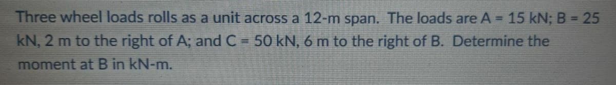 Three wheel loads rolls as a unit across a 12-m span. The loads are A = 15 kN; B = 25
%3D
%3D
kN, 2 m to the right of A; and C = 50 kN, 6 m to the right of B. Determine the
moment at B in kN-m.
