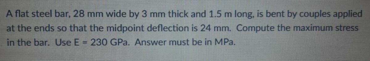 A flat steel bar, 28 mm wide by 3 mm thick and 1.5 m long, is bent by couples applied
at the ends so that the midpoint deflection is 24 mm. Compute the maximum stress
in the bar. Use E = 230 GPa. Answer must be in MPa.
%3D
