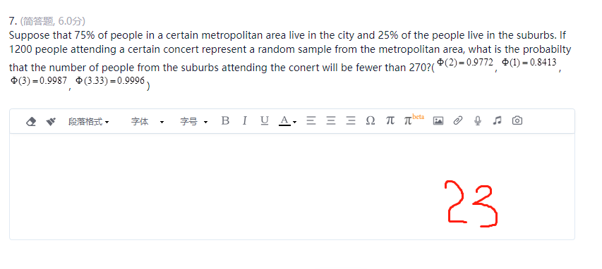 7. (简答题, 6.0分)
Suppose that 75% of people in a certain metropolitan area live in the city and 25% of the people live in the suburbs. If
1200 people attending a certain concert represent a random sample from the metropolitan area, what is the probabilty
(2)=0.9772 (1) = 0.8413
that the number of people from the suburbs attending the conert will be fewer than 270?(*
(3)=0.9987 (3.33) = 0.9996
beta
段落格式 • 字体
字号 B I U A, Ξ Ξ Ξ Ω ππ
P
23
