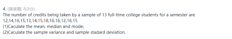 4. (简答题, 8.0分)
The number of credits being taken by a sample of 13 full-time college students for a semester are
12,14,16,15,13,14,15,18,16,16,12,16,15
(1)Caculate the mean, median and mode;
(2)Caculate the sample variance and sample stadard deviation.