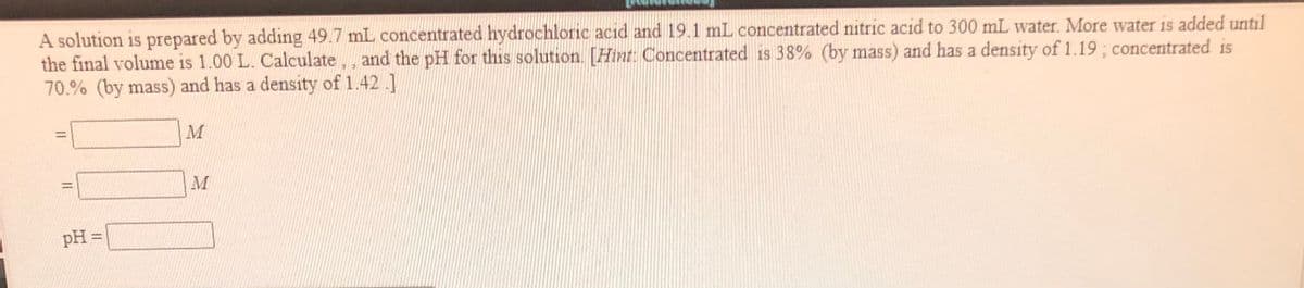 A solution is prepared by adding 49.7 mL concentrated hydrochloric acid and 19.1 mL concentrated nitric acid to 300 mL water. More water is added until
the final volume is 1.00 L. Calculate,, and the pH for this solution. [Hint: Concentrated is 38% (by mass) and has a density of 1.19 ; concentrated is
70.% (by mass) and has a density of 1.42 .]
M
M
pH =
%3D
