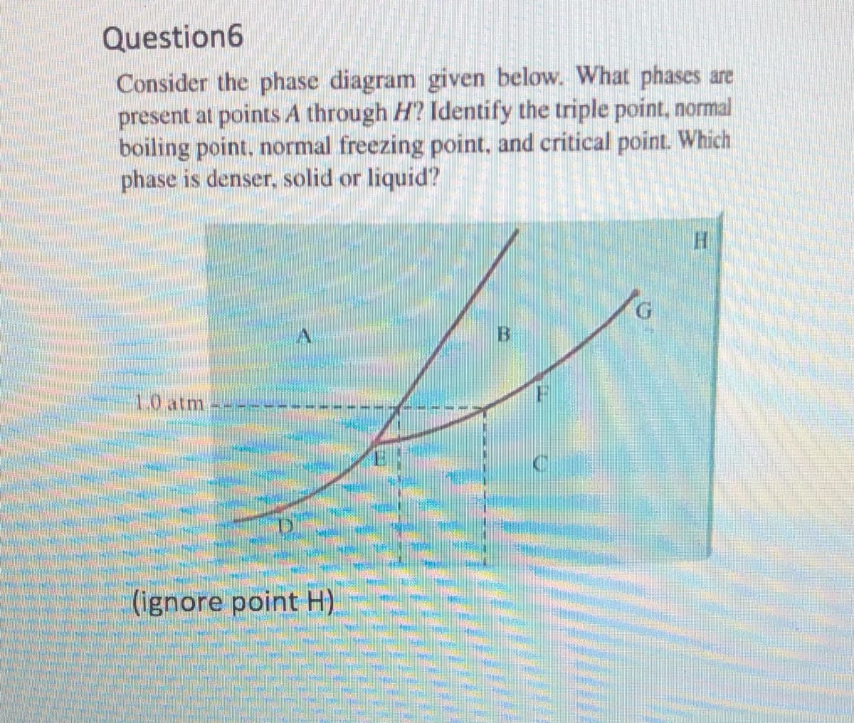 Question6
Consider the phase diagram given below. What phases are
present at points A through H? Identify the triple point, normal
boiling point, normal freezing point, and critical point. Which
phase is denser, solid or liquid?
G.
1.0 atm
(ignore point H)
