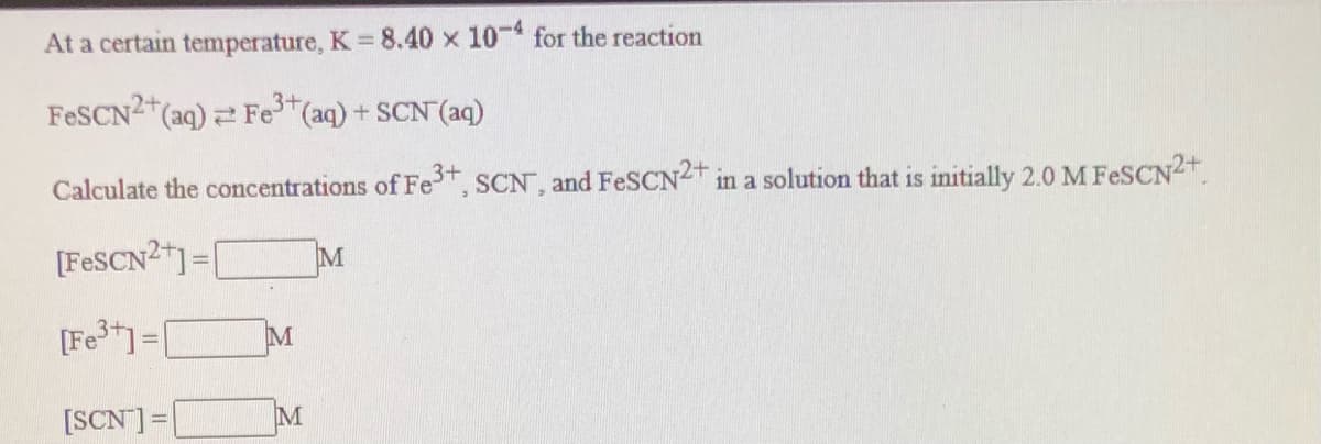 At a certain temperature, K 8.40 x 10- for the reaction
%3D
3+
FESCN2 (aq) Fe (aq) + SCN (aq)
Calculate the concentrations of Fe, SCN, and FeSCN2 in a solution that is initially 2.0 M FESCN2+
[FESCN2)=[
%3D
[Fe1=[
[SCN] =|
