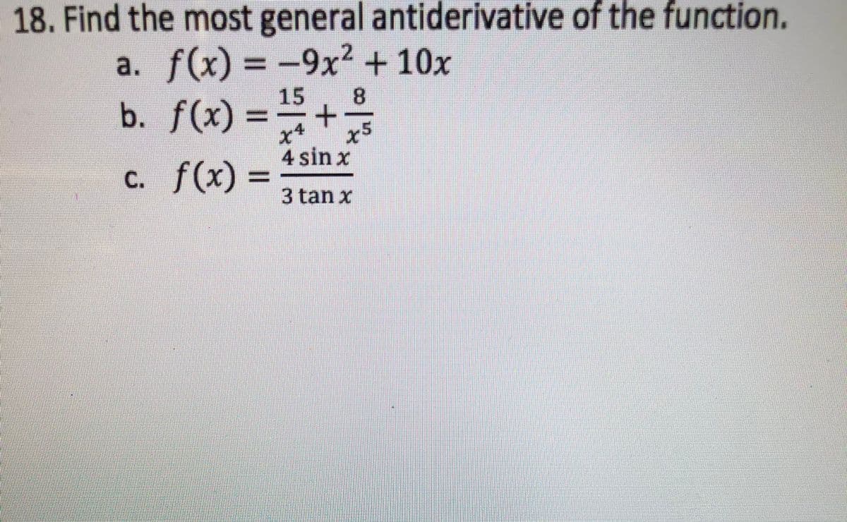 18. Find the most general antiderivative of the function.
a. f(x) = -9x² + 10x
b. f(x) =+
x5
4 sin x
%3D
c. f(x)%3D
3 tan x
