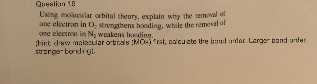 Question 19
Using molecular orbital theory, explain why the removal of
one electron in O2 strengthens bonding, while the removal of
one electron in N, weakens bonding.
(hint: draw molecular orbitals (MOS) first, calculate the bond order. Larger bond order,
stronger bonding).
