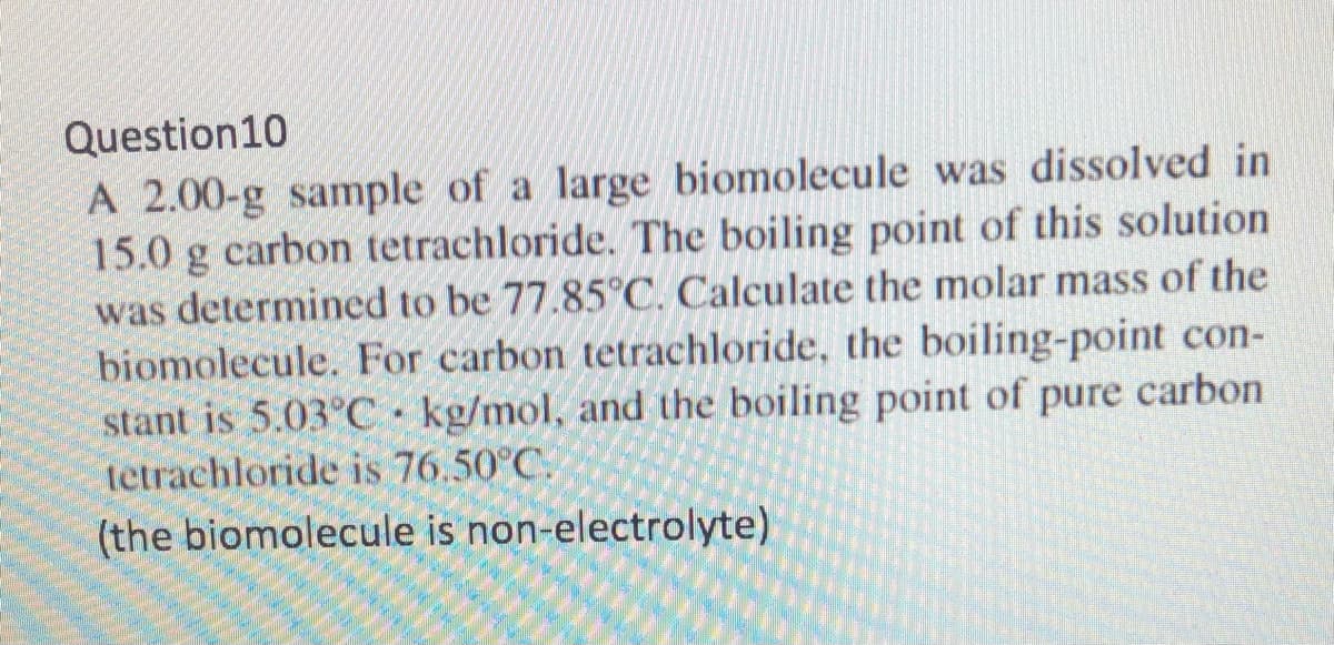 Question10
A 2.00-g sample of a large biomolecule was dissolved in
15.0 g carbon tetrachloride. The boiling point of this solution
was determined to be 77.85°C. Calculate the molar mass of the
biomolecule. For carbon tetrachloride, the boiling-point con-
stant is 5.03°C kg/mol, and the boiling point of pure carbon
tetrachloride is 76.50°C.
(the biomolecule is non-electrolyte)
