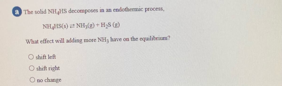 a The solid NH HS decomposes in an endothermic process,
NH4HS(s) 2 NH3(g) + H2S (g)
What effect will adding more NH, have on the equilibrium?
shift left
shift right
no change
