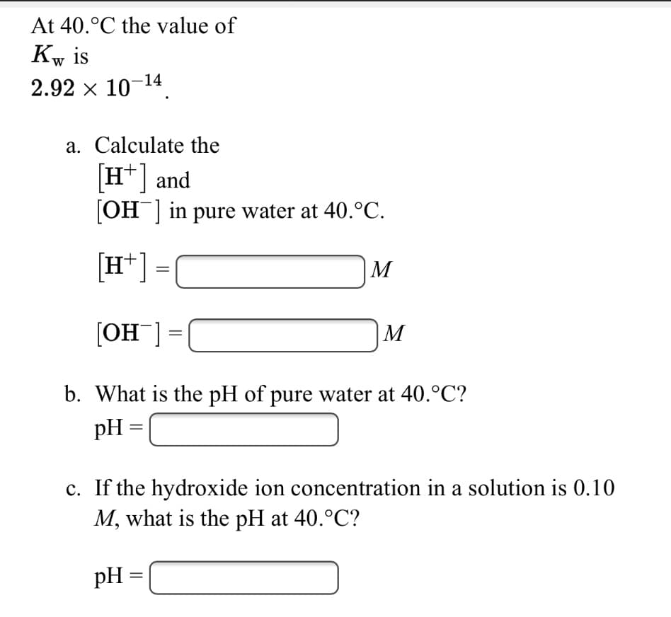 At 40.°C the value of
Kw is
2.92 x 10-14
a. Calculate the
[H*] and
[OH] in pure water at 40.°C.
[H*] =
|M
[OH¯] =|
|M
b. What is the pH of pure water at 40.°C?
pH
c. If the hydroxide ion concentration in a solution is 0.10
M, what is the pH at 40.°C?
pH =
