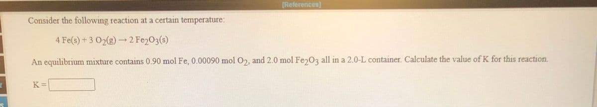 [References]
Consider the following reaction at a certain temperature:
4 Fe(s)+3 02(g)
→ 2 Fe2O3(s)
An equilibrium mixture contains 0.90 mol Fe, 0.00090 mol O2, and 2.0 mol Fe 03 all in a 2.0-L container. Calculate the value of K for this reaction.
K =
