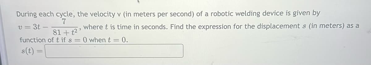 During each cycle, the velocity v (in meters per second) of a robotic welding device is given by
v=3t-
7
81+t2
where t is time in seconds. Find the expression for the displacements (in meters) as a
function of t if s=0 when t = 0.
s(t)