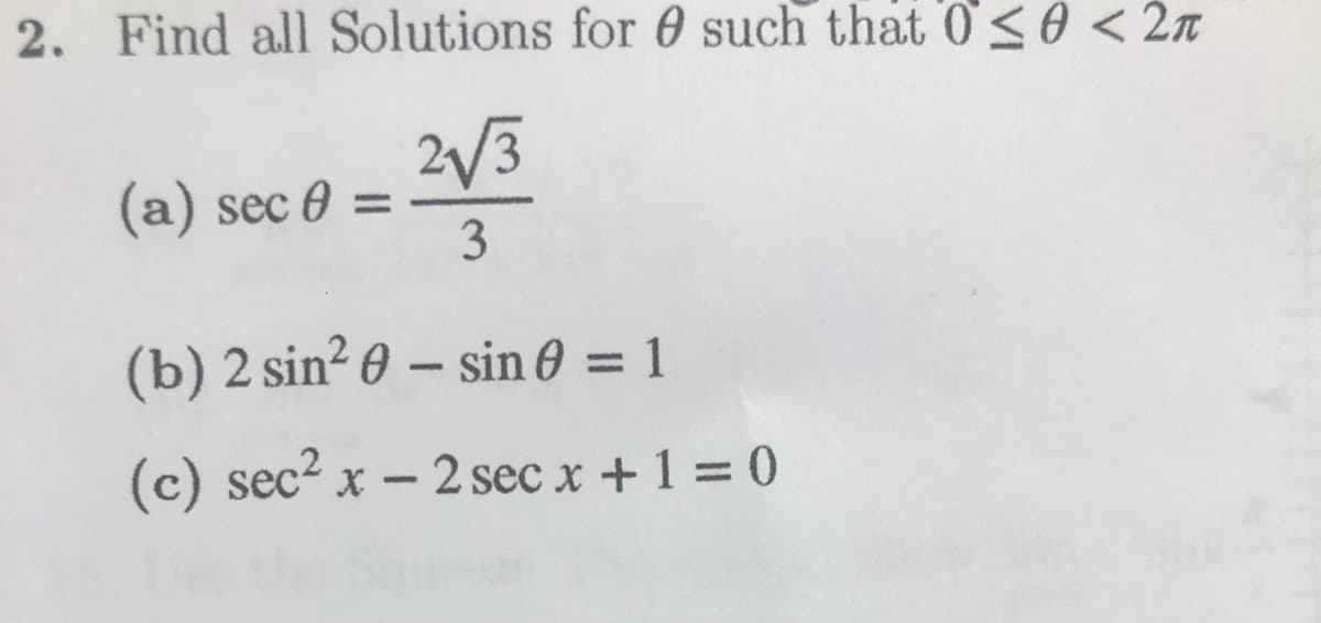 2. Find all Solutions for 0 such that 0s0 <2n
2/3
(a) sec 0 =
3
%3D
(b) 2 sin? 0 – sin 0 = 1
%3D
(c) sec? x - 2 sec x +1 = 0
