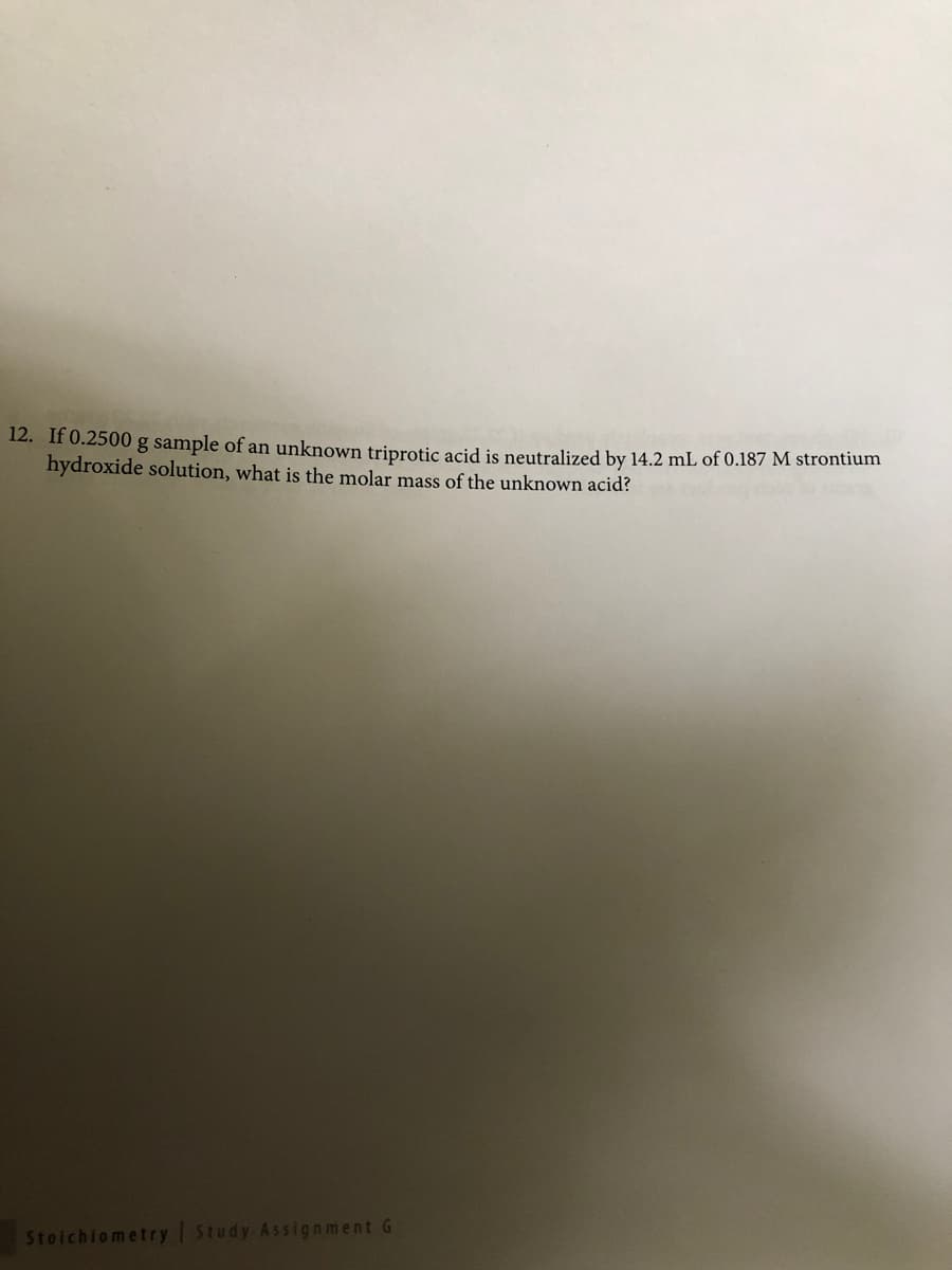 12. If 0.2500 g sample of an unknown triprotic acid is neutralized by 14.2 mL of 0.187 M strontium
hydroxide solution, what is the molar mass of the unknown acid?
Stoichiometry Study Assignment G
