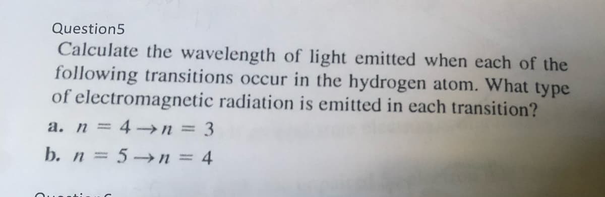 Question5
Calculate the wavelength of light emitted when each of the
following transitions occur in the hydrogen atom. What type
of electromagnetic radiation is emitted in each transition?
a. n = 4 n = 3
b. n = 5→n = 4
%3D
