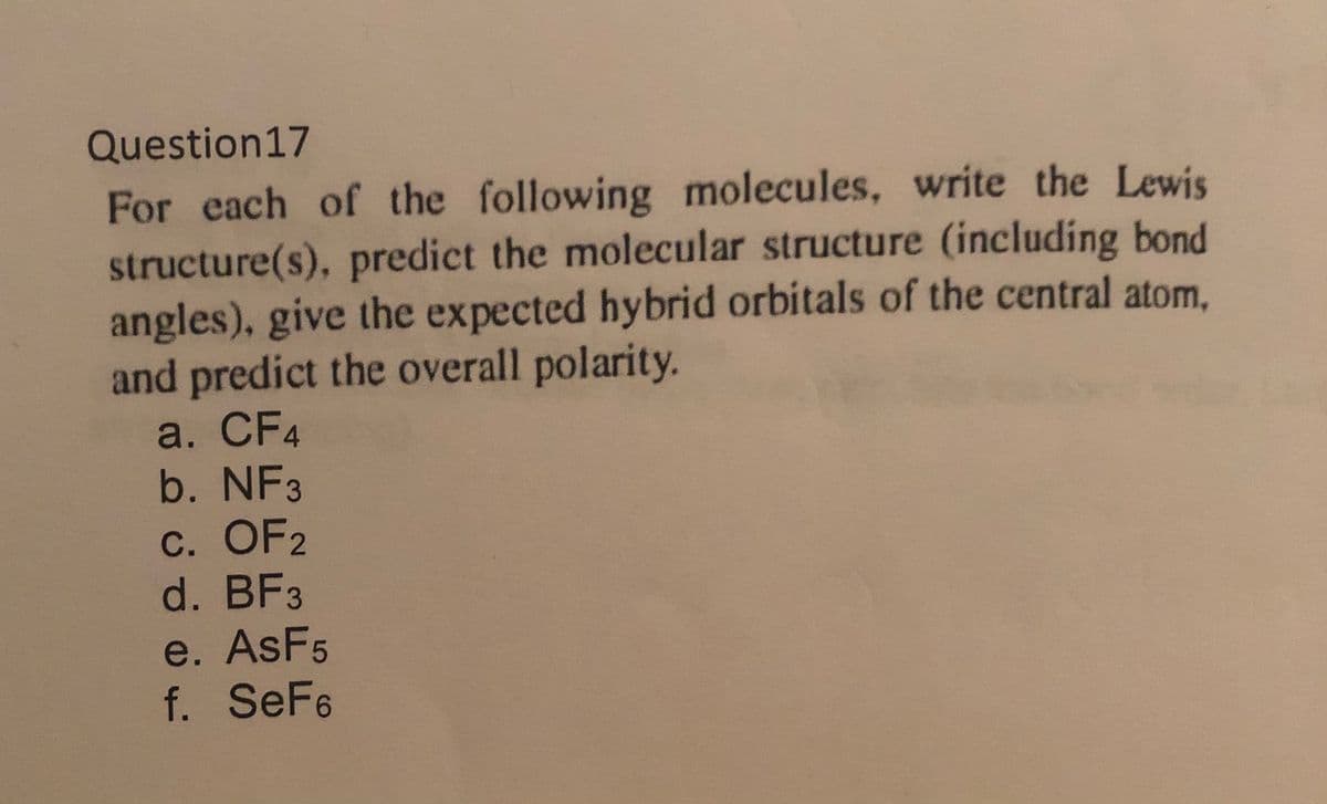 Question17
For each of the following molecules, write the Lewis
structure(s), predict the molecular structure (including bond
angles), give the expected hybrid orbitals of the central atom,
and predict the overall polarity.
a. CF4
b. NF3
С. OF2
d. BF3
e. AsF5
f. SeF6
