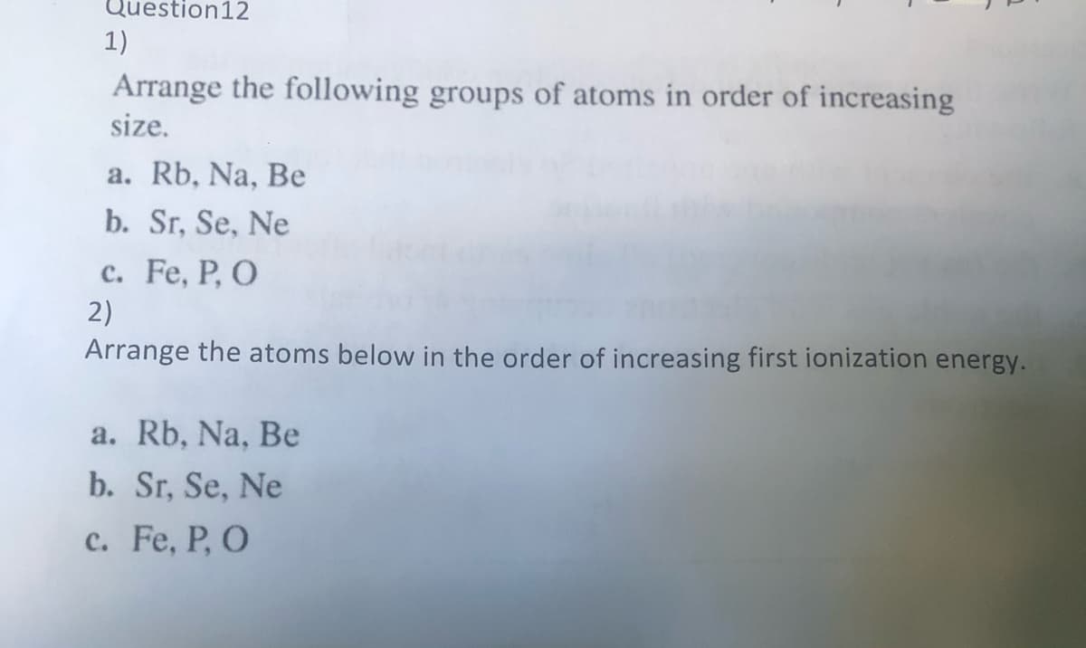 Question12
1)
Arrange the following groups of atoms in order of increasing
size.
a. Rb, Na, Be
b. Sr, Se, Ne
с. Fe, P, O
2)
Arrange the atoms below in the order of increasing first ionization energy.
a. Rb, Na, Be
b. Sr, Se, Ne
c. Fe, P, O
