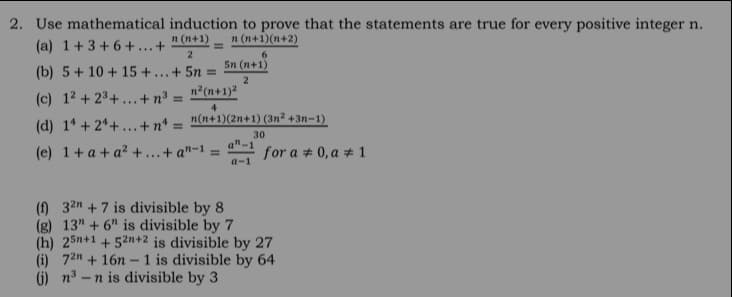 2. Use mathematical induction to prove that the statements are true for every positive integer n.
(a) 1+3 + 6 + ...+
n (n+1)
n (n+1)(n+2)
5n (n+1)
(b) 5 + 10 + 15 + ..+ 5n
(c) 1² + 2³+ ...+n³ = n?(n+1)²
%3D
4
(d) 1* + 2*+...+nª = n(n+1)(2n+1) (3n² +3n=1)
%3D
30
a"-
(e) 1+ a + a² +...+ a"-1 =
for a + 0, a # 1
a-1
(f) 32n + 7 is divisible by 8
(g) 13" + 6" is divisible by 7
(h) 25n+1 + 52n+2 is divisible by 27
(i) 72n + 16n - 1 is divisible by 64
G) n3 –n is divisible by 3
