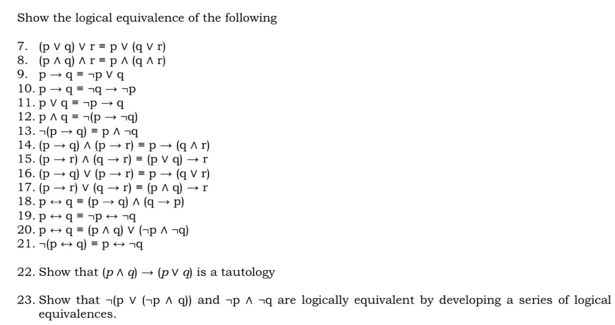 Show the logical equivalence of the following
7. (p V q) V r = p V (q V r)
8. (рла) лг-рл(q л г)
9. p → q = ¬p V q
10. p → q = ¬q → ¬p
11. p V q = ¬p → q
12. p ^ q = ¬(p
13. -(р
14. (p
15. (p →
16. (р
17. (р
18. p → q
q) = p ^ ¬g
9) л (р
r) A (q → r) = (p V q)
→ r) = p –→ (q A r)
q) v (p
r) V (q
→ r) = p → (q V r)
r) %3D (рлq) —r
(p → q) ^ (q → p)
19. p → q = ¬p → ¬q
20. p + q = (p ^ q) v (¬p ^ ¬g)
21. ¬(p
p + ¬q
22. Show that (p A q)
(p V q) is a tautology
23. Show that ¬(p V (¬p ^ q)) and ¬p ^ ¬q are logically equivalent by developing a series of logical
equivalences.
