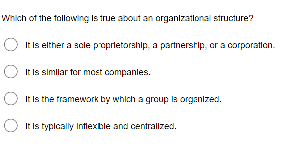 Which of the following is true about an organizational structure?
It is either a sole proprietorship, a partnership, or a corporation.
It is similar for most companies.
It is the framework by which a group is organized.
O It is typically inflexible and centralized.
