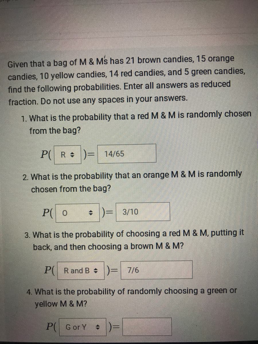 Given that a bag of M & Ms has 21 brown candies, 15 orange
candies, 10 yellow candies, 14 red candies, and 5 green candies,
find the following probabilities. Enter all answers as reduced
fraction. Do not use any spaces in your answers.
1. What is the probability that a red M & M is randomly chosen
from the bag?
P( R )= 14/65
2. What is the probability that an orange M & M is randomly
chosen from the bag?
P( 0
+ )= 3/10
3. What is the probability of choosing a red M & M, putting it
back, and then choosing a brown M & M?
P( R and B )= 7/6
4. What is the probability of randomly choosing a green or
yellow M & M?
P( Gor Y
+ )=
