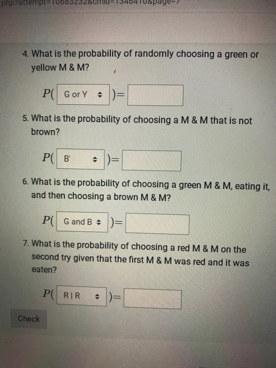 04 Tuspage
-php?attempt%3D106832322&CHIlu=
4. What is the probability of randomly choosing a green or
yellow M & M?
P( G or Y
: )=
5. What is the probability of choosing a M & M that is not
brown?
P( B'
6. What is the probability of choosing a green M & M, eating it,
and then choosing a brown M & M?
P( G and B + )=
7. What is the probability of choosing a red M & M on the
second try given that the first M & M was red and it was
eaten?
P( RIR
Check
