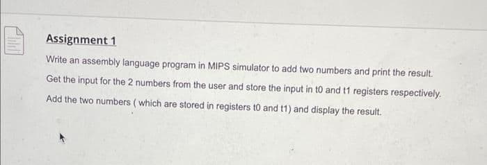 Assignment 1
Write an assembly language program in MIPS simulator to add two numbers and print the result.
Get the input for the 2 numbers from the user and store the input in t0 and t1 registers respectively.
Add the two numbers ( which are stored in registers t0 and t1) and display the result.
