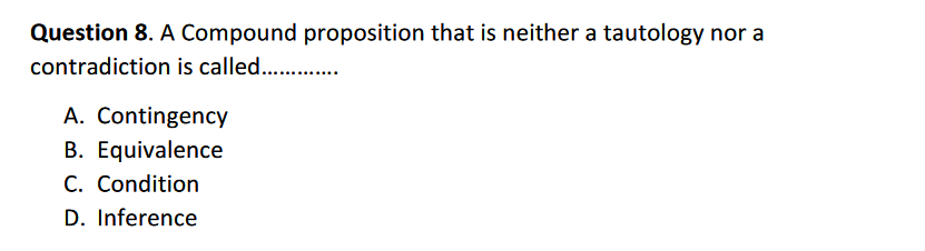 Question 8. A Compound proposition that is neither a tautology nor a
contradiction is called.. .
A. Contingency
B. Equivalence
C. Condition
D. Inference
