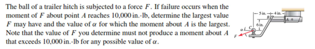 The ball of a trailer hitch is subjected to a force F. If failure occurs when the
moment of F about point A reaches 10,000 in.-lb, determine the largest value
F may have and the value of a for which the moment about A is the largest.
Note that the value of F you determine must not produce a moment about A
that exceeds 10,000 in. -lb for any possible value of a.
5 in. --4 in.
6 in.

