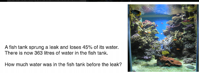 A fish tank sprung a leak and loses 45% of its water.
There is now 363 litres of water in the fish tank.
How much water was in the fish tank before the leak?
