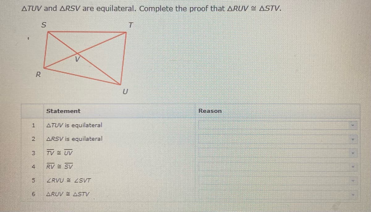 ATUV and ARSV are equilateral. Complete the proof that ARUV ASTV.
R.
Statement
Reason
1.
ATUV is equilateral
2.
ARSV is equilateral
3.
TV UV
4
ZRVU E 2SVT
ARUV ASTV
