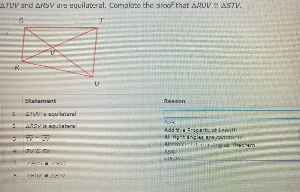 ATUV and ARSV are equilateral. Complete the proof that ARUV ¤ ASTV.
R.
Statement
Reason
1.
ATUV is equilateral
AAS
Additive Property of Length
All right angles are congruent
Alternate Interior Angles Theorem
ARSV is equilateral
TV UV
4.
RV SV
ASA
5.
ZRVU E ZSVT
ARUV ASTV
2.
3.
