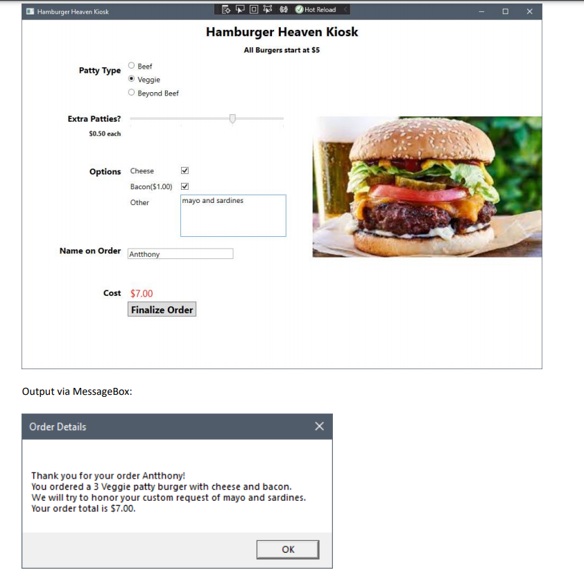 Hot Reload
Hamburger Heaven Kiosk
Hamburger Heaven Kiosk
All Burgers start at $5
Beef
Patty Type
O Veggie
O Beyond Beef
Extra Patties?
so.50 each
Options Cheese
Bacon($1.00) M
Other
mayo and sardines
Name on Order Antthony
Cost $7.00
Finalize Order
Output via MessageBox:
Order Details
Thank you for your order Antthony!
You ordered a 3 Veggie patty burger with cheese and bacon.
We will try to honor your custom request of mayo and sardines.
Your order total is $7.00.
OK
