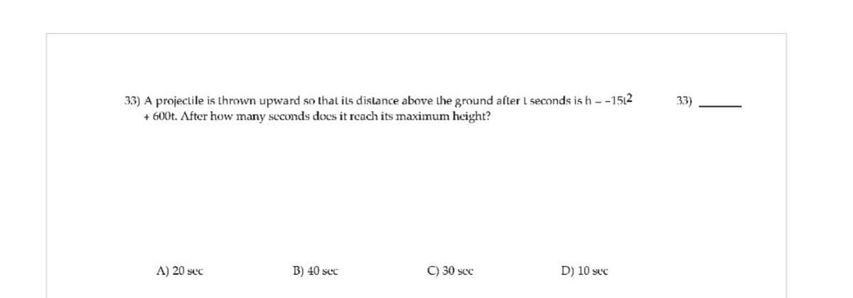 L
33) A projectile is thrown upward so that its distance above the ground after 1 seconds is h = -1512
+ 600t. After how many seconds does it reach its maximum height?
A) 20 sec
B) 40 sec
C) 30 sec
D) 10 sec
33)
