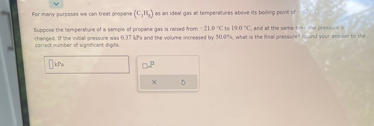 For many purposes we can treat propane (C₂H₂) as an ideal gas at temperatures above its boiling point of -42. °C.
Suppose the temperature of a sample of propane gas is raised from -21.0 °C to 19.0 °C, and at the same time the pressure is
changed. If the initial pressure was 0.37 kPa and the volume increased by 50.0%, what is the final pressure? Round your answer to the
correct number of significant digits.
kPa
x10
X
Ś