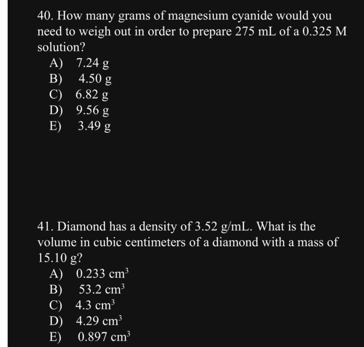 40. How many grams of magnesium cyanide would you
need to weigh out in order to prepare 275 mL of a 0.325 M
solution?
A)
B)
C)
D)
E)
7.24 g
4.50 g
6.82 g
9.56 g
3.49 g
41. Diamond has a density of 3.52 g/mL. What is the
volume in cubic centimeters of a diamond with a mass of
15.10 g?
A) 0.233 cm³
B)
53.2 cm³
C) 4.3 cm³
D)
4.29 cm³
E) 0.897 cm³