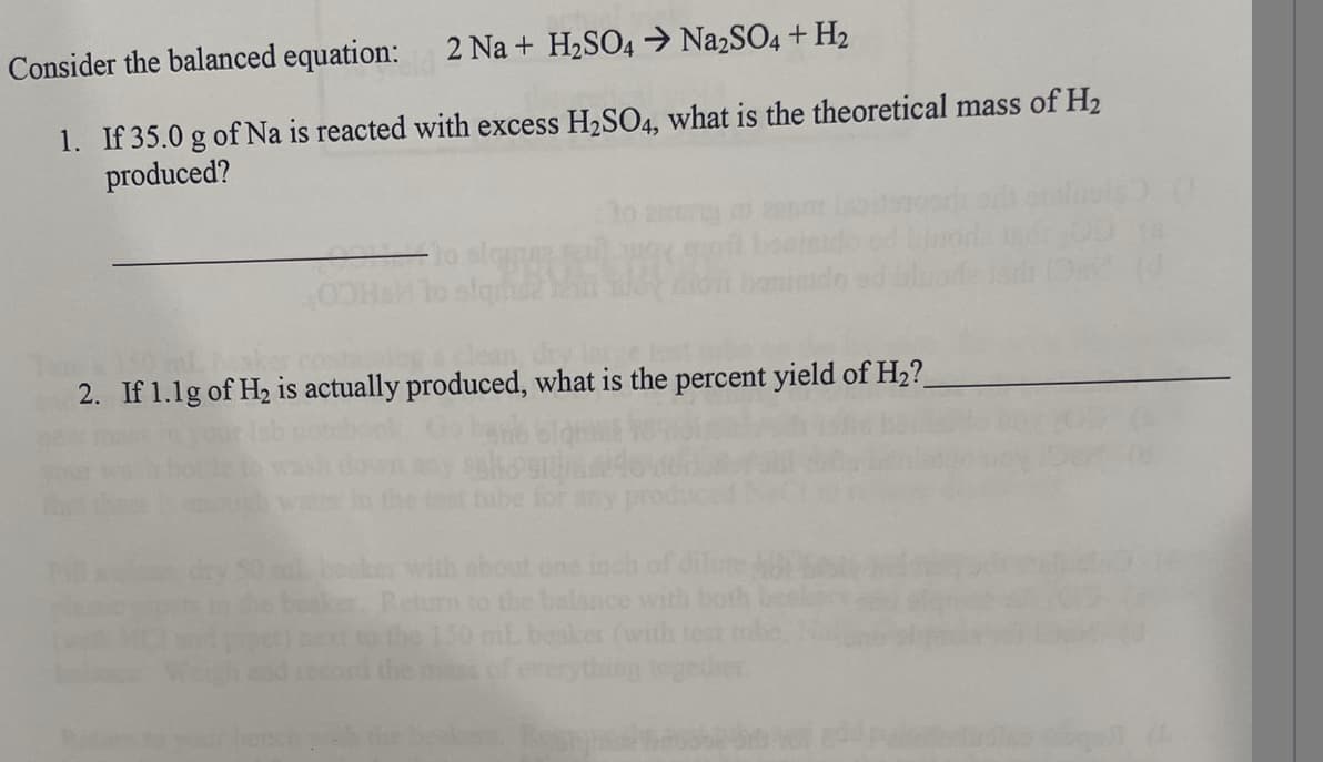 Consider the balanced equation:
2 Na + H₂SO4 → Na2SO4+H₂
1. If 35.0 g of Na is reacted with excess H₂SO4, what is the theoretical mass of H₂
produced?
2. If 1.1g of H₂ is actually produced, what is the percent yield of H₂?_
Return to the balance with both