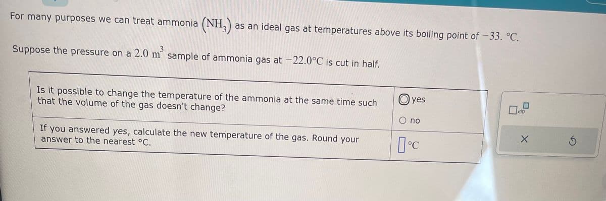 For many purposes we can treat ammonia (NH3) as an ideal gas at temperatures above its boiling point of -33. °C.
3
Suppose the pressure on a 2.0 m² sample of ammonia gas at -22.0°C is cut in half.
Is it possible to change the temperature of the ammonia at the same time such
that the volume of the gas doesn't change?
If you answered yes, calculate the new temperature of the gas. Round your
answer to the nearest °C.
Oyes
O no
°C
x10
X
3