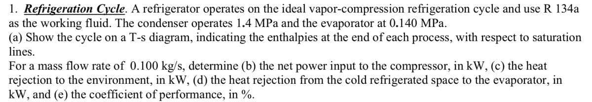 1. Refrigeration Cycle. A refrigerator operates on the ideal vapor-compression refrigeration cycle and use R 134a
as the working fluid. The condenser operates 1.4 MPa and the evaporator at 0.140 MPa.
(a) Show the cycle on a T-s diagram, indicating the enthalpies at the end of each process, with respect to saturation
lines.
For a mass flow rate of 0.100 kg/s, determine (b) the net power input to the compressor, in kW, (c) the heat
rejection to the environment, in kW, (d) the heat rejection from the cold refrigerated space to the evaporator, in
kW, and (e) the coefficient of performance, in %.
