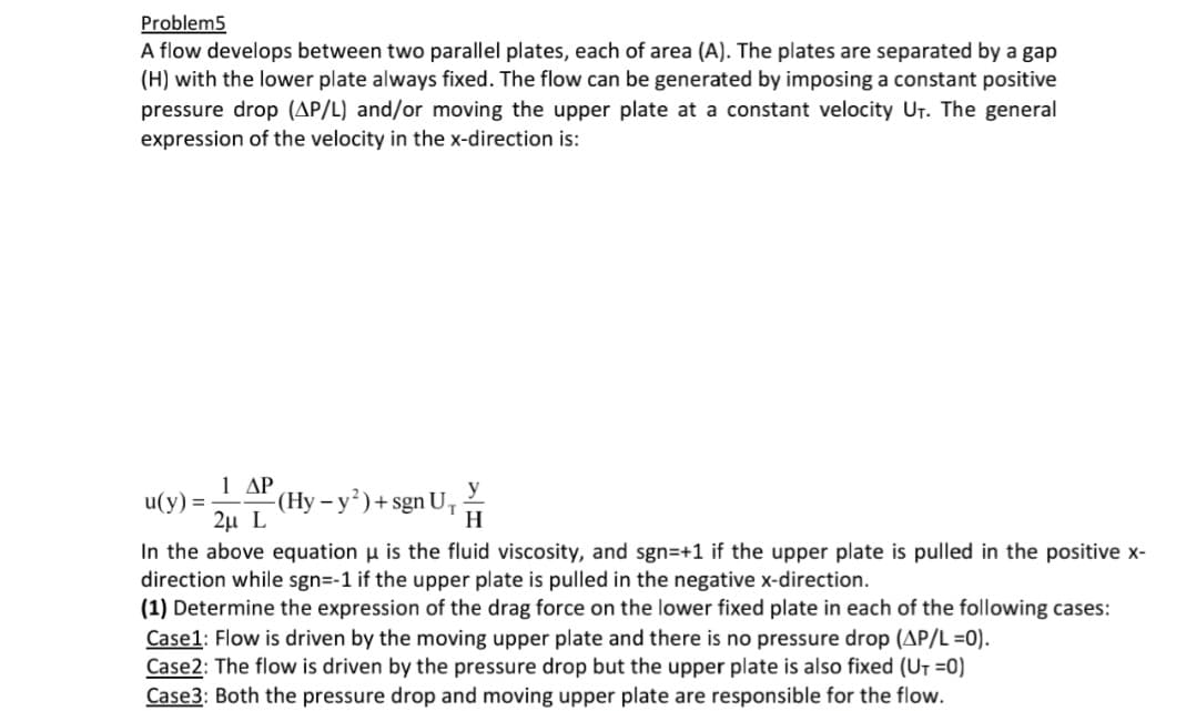 Problem5
A flow develops between two parallel plates, each of area (A). The plates are separated by a gap
(H) with the lower plate always fixed. The flow can be generated by imposing a constant positive
pressure drop (AP/L) and/or moving the upper plate at a constant velocity U₁. The general
expression of the velocity in the x-direction is:
u(y) =
1 ΔΡ
-(Hy - y²) + sgn U₁
y
H
2μ L
In the above equation u is the fluid viscosity, and sgn=+1 if the upper plate is pulled in the positive x-
direction while sgn=-1 if the upper plate is pulled in the negative x-direction.
(1) Determine the expression of the drag force on the lower fixed plate in each of the following cases:
Case1: Flow is driven by the moving upper plate and there is no pressure drop (AP/L =0).
Case2: The flow is driven by the pressure drop but the upper plate is also fixed (U₁ =0)
Case3: Both the pressure drop and moving upper plate are responsible for the flow.