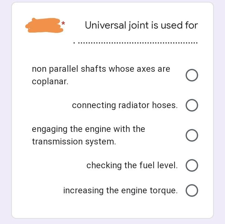 *
Universal joint is used for
non parallel shafts whose axes are O
coplanar.
connecting radiator hoses. O
engaging the engine with the
transmission system.
O O
checking the fuel level. O
increasing the engine torque. O