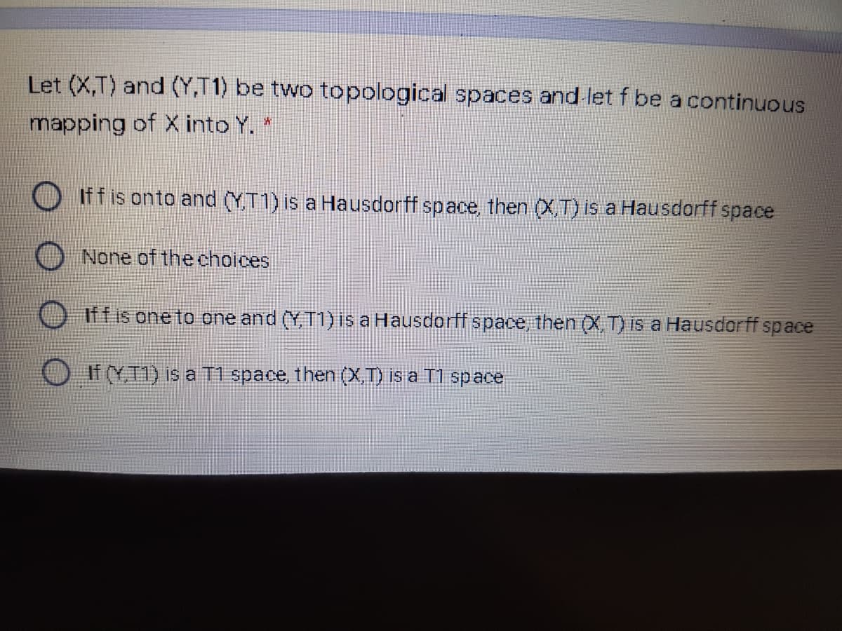 Let (X,T) and (Y,T1) be two topological spaces and let f be a continuous
mapping of X into Y. *
O Iff is onto and (Y,T1) is a Hausdorff space, then (X,T) is a Hausdorff space
O None of the choices
Iff is one to one and (Y,T1) is a Hausdorff space, then (X, T) is a Hausdorff space
O HYT1) is a T1 space, then (X,T) is a T1 sp ace
