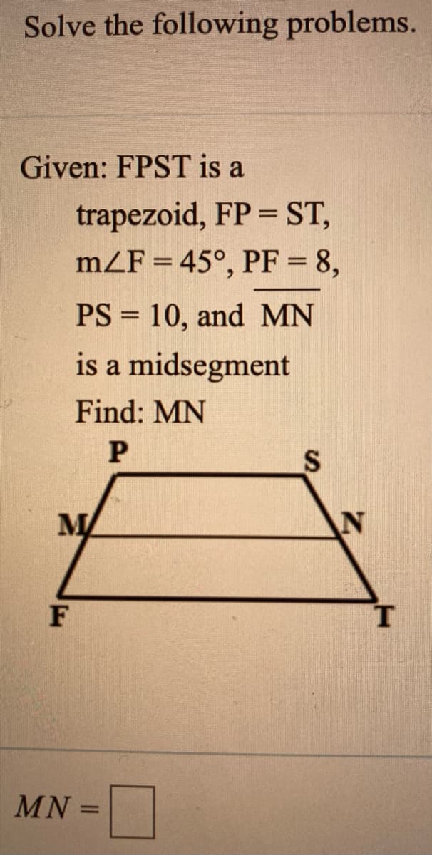 Solve the following problems.
Given: FPST is a
trapezoid, FP = ST,
mZF = 45°, PF = 8,
PS = 10, and MN
is a midsegment
Find: MN
MA
AN
F
MN =

