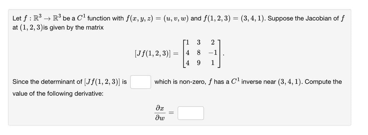 Let f : R → R³ be a C' function with f(x, y, z) = (u, v, w) and f(1, 2, 3) = (3, 4, 1). Suppose the Jacobian of f
at (1, 2, 3)is given by the matrix
[1
2
[Jf(1,2, 3)]
4
8
-1
%3D
4 9
1
Since the determinant of [Jf(1, 2, 3)] is
which is non-zero, f has a OC' inverse near (3, 4, 1). Compute the
value of the following derivative:
