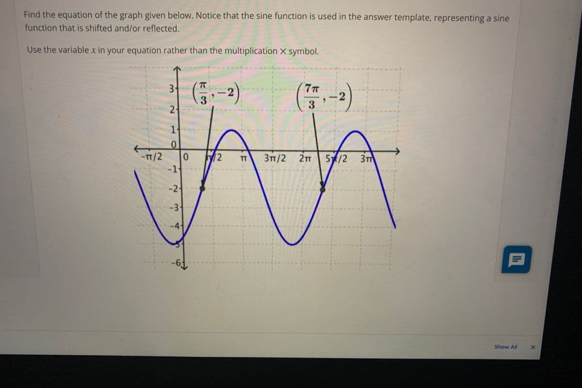 Find the equation of the graph given below. Notice that the sine function is used in the answer template, representing a sine
function that is shifted and/or reflected.
Use the variable x in your equation rather than the multiplication X symbol.
3-
2
3
21
-TT/2
-1
2
Зп /2
2T
5/2
TT
-2
-3-
-4
Show All
