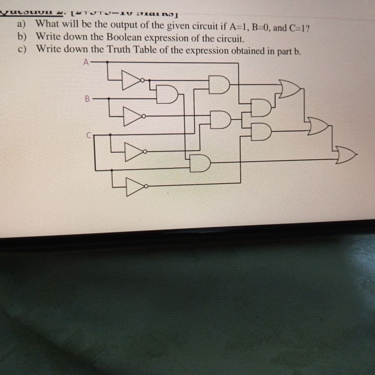 a) What will be the output of the given circuit if A=1, B=0, and C=1?
b) Write down the Boolean expression of the circuit.
c) Write down the Truth Table of the expression obtained in part b.
A-
B
