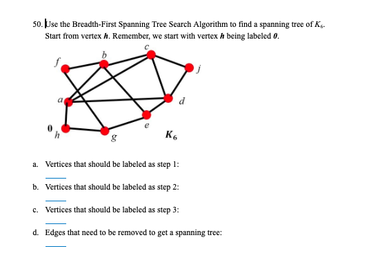 50. Use the Breadth-First Spanning Tree Search Algorithm to find a spanning tree of K,.
Start from vertex h. Remember, we start with vertex h being labeled 0.
b
K6
a. Vertices that should be labeled as step 1:
b. Vertices that should be labeled as step 2:
c. Vertices that should be labeled as step 3:
d. Edges that need to be removed to get a spanning tree:
