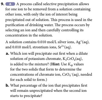 A A process called selective precipitation allows
for one ion to be removed from a solution containing
other ions, with only the ion of interest being
precipitated out of solution. This process is used in the
purification of drinking water. The process occurs by
selecting an ion and then carefully controlling its
concentration in the solution.
A solution contains 0.010 mol/L silver ions, Ag+ (aq),
and 0.010 mol/L strontium ions, Sr²+ (aq).
a. Which ion will precipitate out first when a dilute
solution of potassium chromate, K₂CrO₂(aq),
is added to the mixture? (Hint: Use Ksp values
for the two solids that form to determine the
concentrations of chromate ion, CrO₂ (aq), needed
for each solid to form.)
b. What percentage of the ion that precipitates first
will remain unprecipitated when the second ion
starts to precipitate?