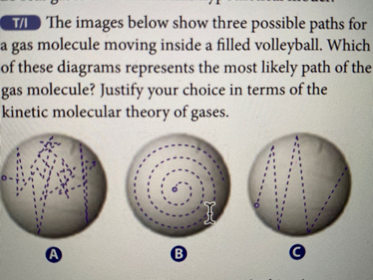 T/ The images below show three possible paths for
a gas molecule moving inside a filled volleyball. Which
of these diagrams represents the most likely path of the
gas molecule? Justify your choice in terms of the
kinetic molecular theory of gases.
0-
ő
__
B
A
C