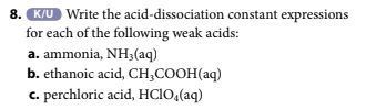 8. K/U Write the acid-dissociation constant expressions
for each of the following weak acids:
a. ammonia, NH3(aq)
b. ethanoic acid, CH₂COOH(aq)
c. perchloric acid, HCIO,(aq)