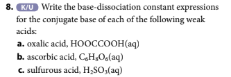 8. K/U Write the base-dissociation constant expressions
for the conjugate base of each of the following weak
acids:
a. oxalic acid, HOOCCOOH(aq)
b. ascorbic acid, C,H,O6(aq)
c. sulfurous acid, H₂SO3(aq)