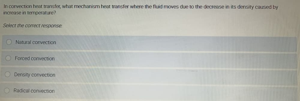 In convection heat transfer, what mechanism heat transfer where the fluid moves due to the decrease in its density caused by
increase in temperature?
Select the correct response:
O Natural convection
Forced convection
Density convection
Radical convection
